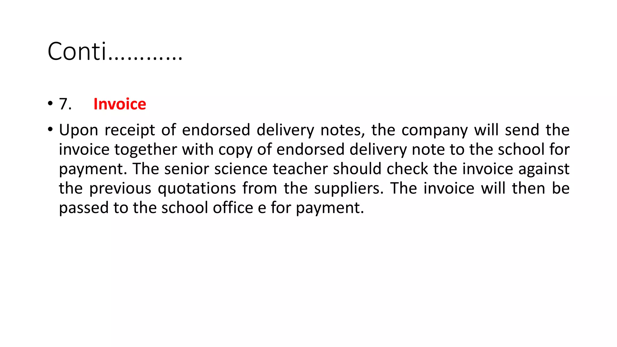 Conti…………
• 7. Invoice
• Upon receipt of endorsed delivery notes, the company will send the
invoice together with copy of endorsed delivery note to the school for
payment. The senior science teacher should check the invoice against
the previous quotations from the suppliers. The invoice will then be
passed to the school office e for payment.
 