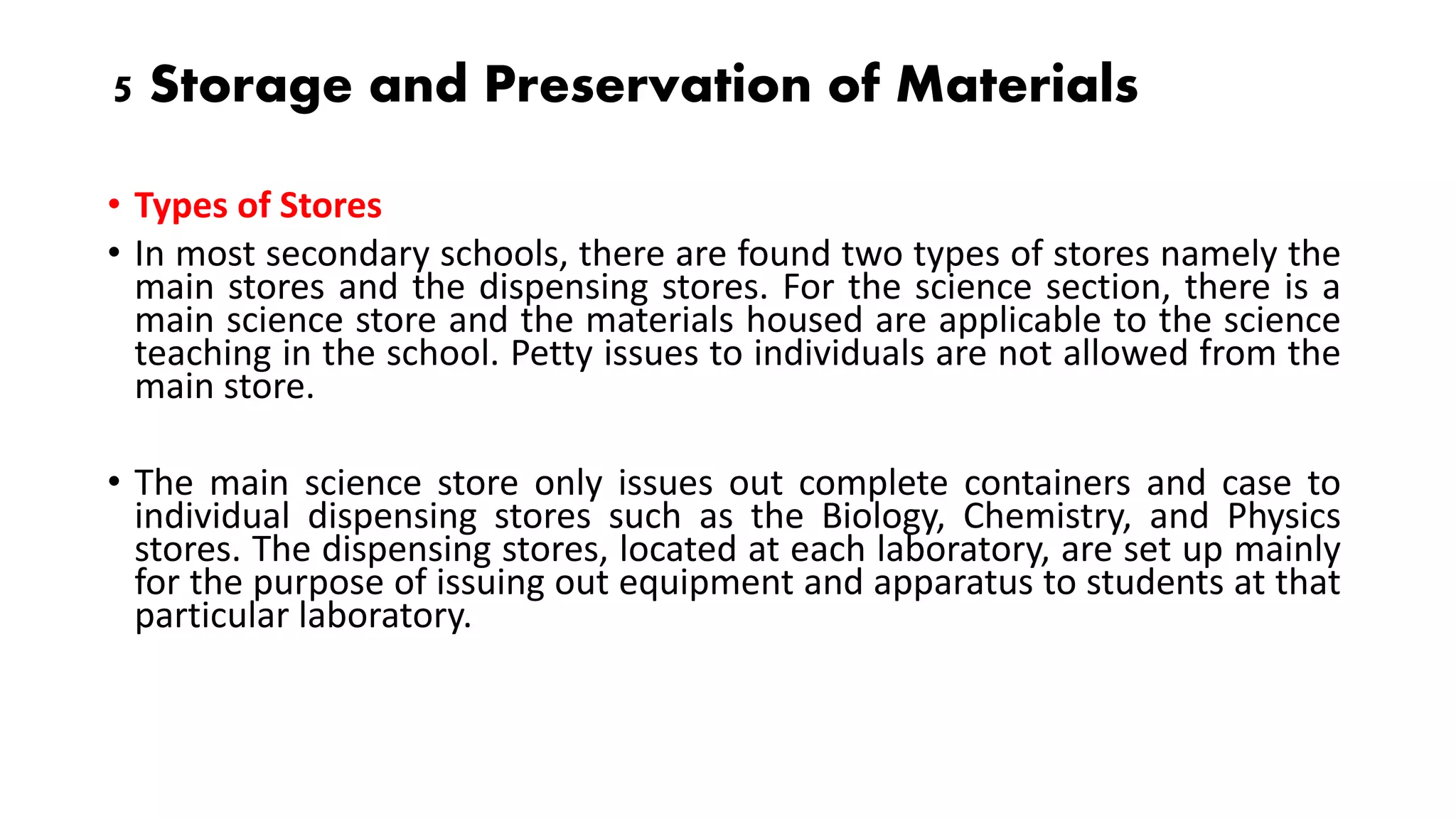 5 Storage and Preservation of Materials
• Types of Stores
• In most secondary schools, there are found two types of stores namely the
main stores and the dispensing stores. For the science section, there is a
main science store and the materials housed are applicable to the science
teaching in the school. Petty issues to individuals are not allowed from the
main store.
• The main science store only issues out complete containers and case to
individual dispensing stores such as the Biology, Chemistry, and Physics
stores. The dispensing stores, located at each laboratory, are set up mainly
for the purpose of issuing out equipment and apparatus to students at that
particular laboratory.
 