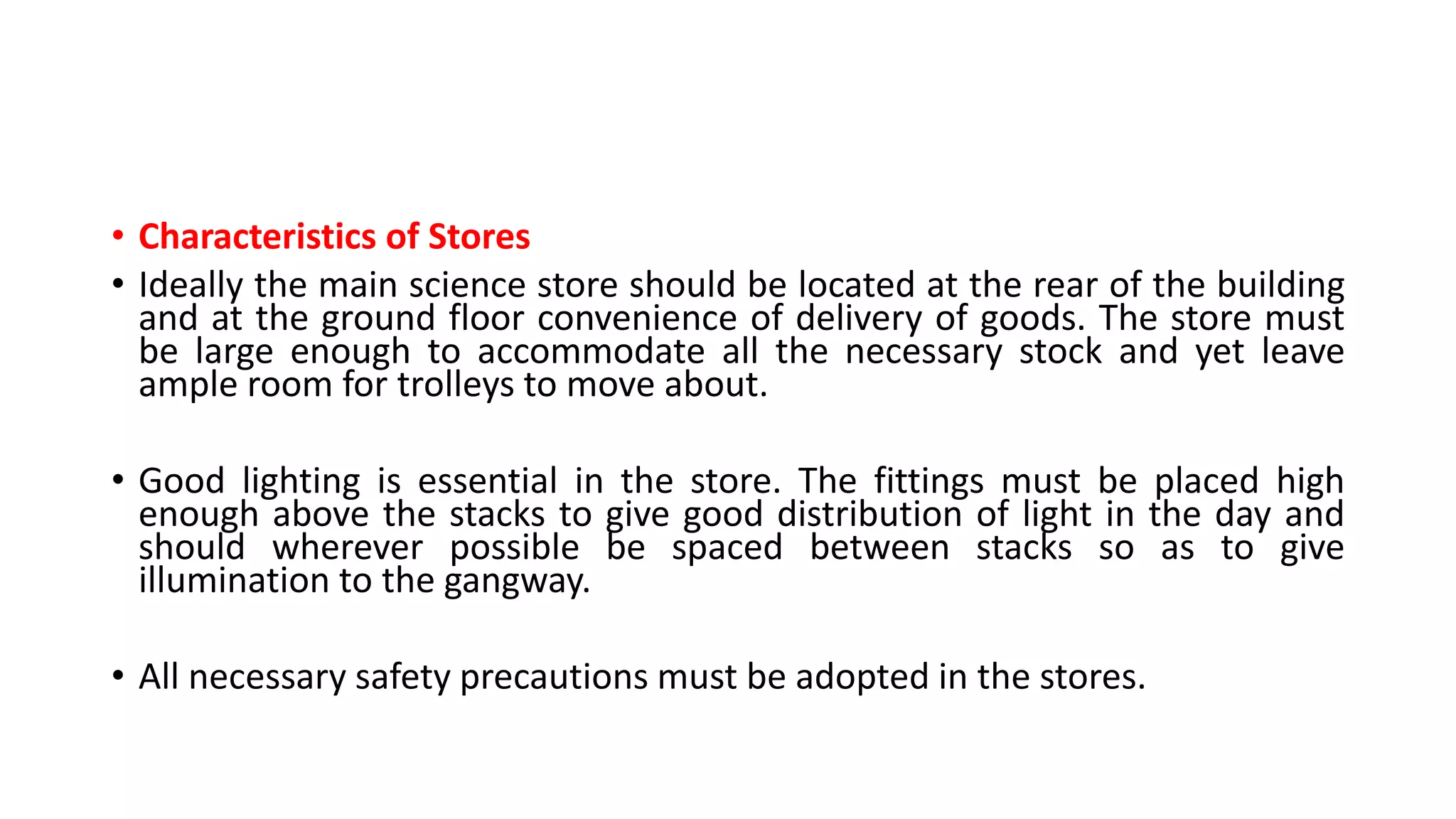 • Characteristics of Stores
• Ideally the main science store should be located at the rear of the building
and at the ground floor convenience of delivery of goods. The store must
be large enough to accommodate all the necessary stock and yet leave
ample room for trolleys to move about.
• Good lighting is essential in the store. The fittings must be placed high
enough above the stacks to give good distribution of light in the day and
should wherever possible be spaced between stacks so as to give
illumination to the gangway.
• All necessary safety precautions must be adopted in the stores.
 