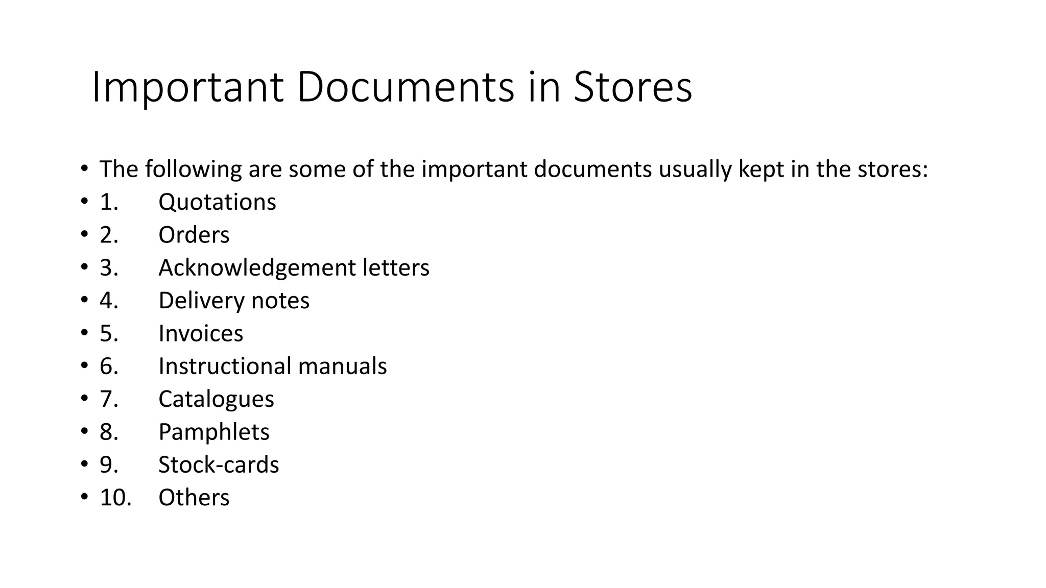 Important Documents in Stores
• The following are some of the important documents usually kept in the stores:
• 1. Quotations
• 2. Orders
• 3. Acknowledgement letters
• 4. Delivery notes
• 5. Invoices
• 6. Instructional manuals
• 7. Catalogues
• 8. Pamphlets
• 9. Stock-cards
• 10. Others
 