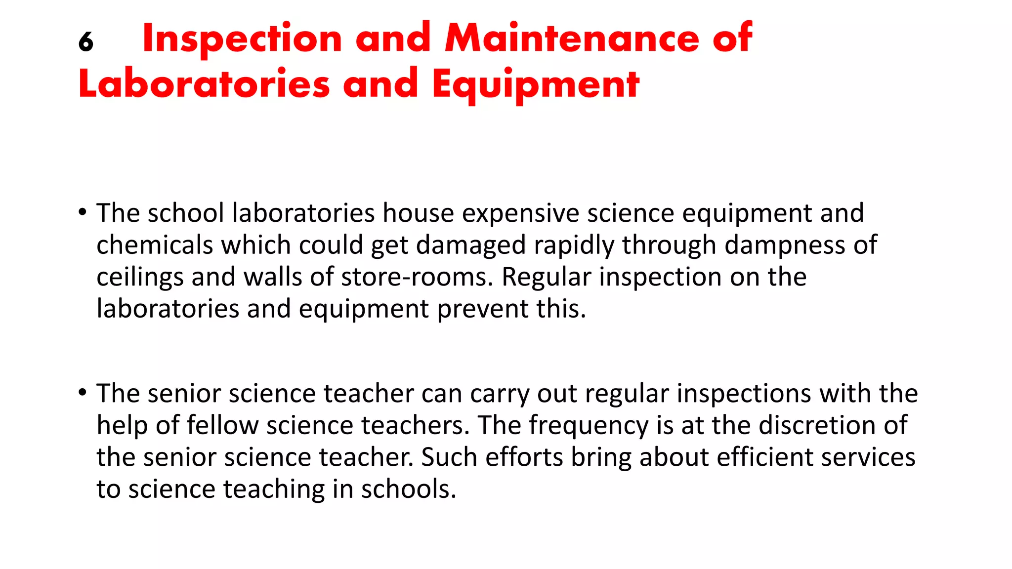 6 Inspection and Maintenance of
Laboratories and Equipment
• The school laboratories house expensive science equipment and
chemicals which could get damaged rapidly through dampness of
ceilings and walls of store-rooms. Regular inspection on the
laboratories and equipment prevent this.
• The senior science teacher can carry out regular inspections with the
help of fellow science teachers. The frequency is at the discretion of
the senior science teacher. Such efforts bring about efficient services
to science teaching in schools.
 