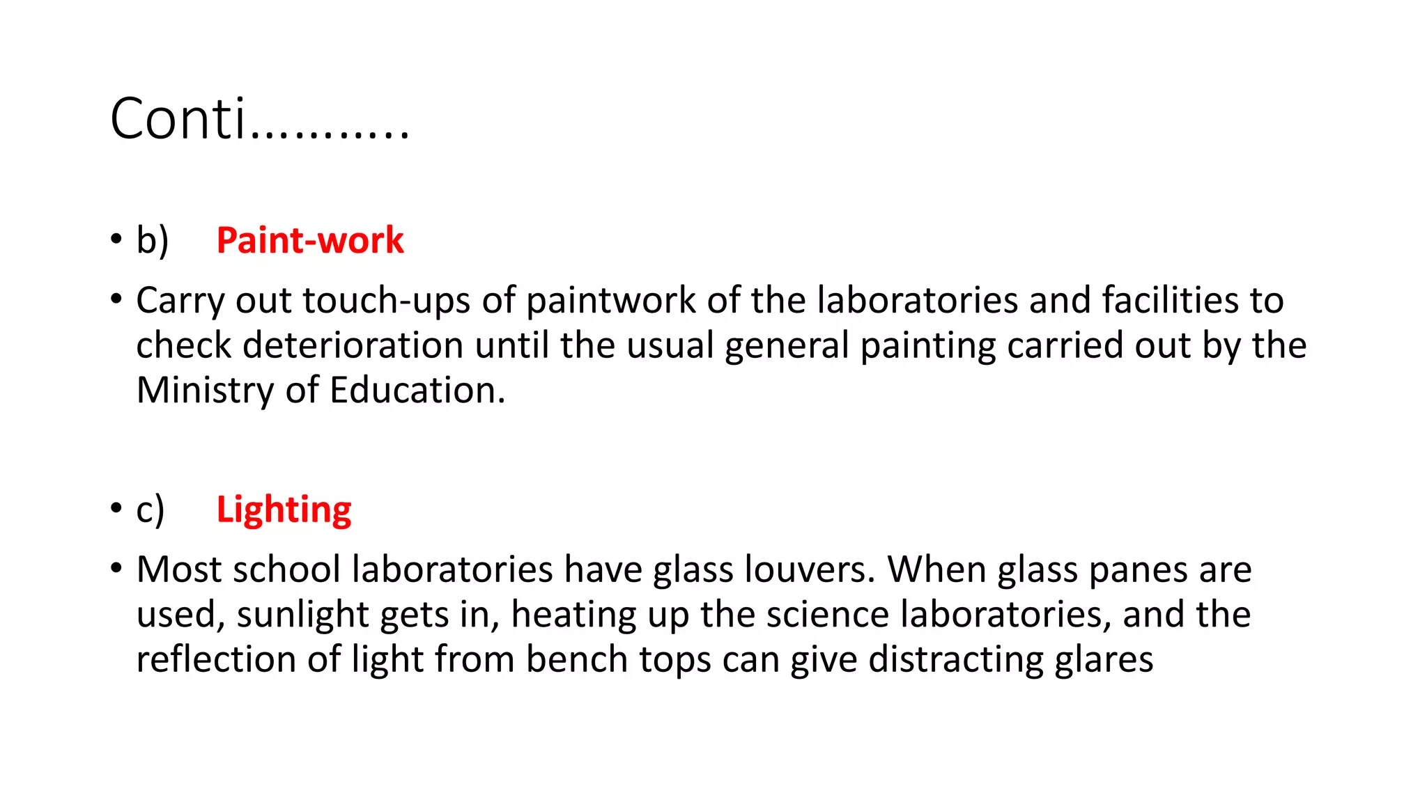 Conti………..
• b) Paint-work
• Carry out touch-ups of paintwork of the laboratories and facilities to
check deterioration until the usual general painting carried out by the
Ministry of Education.
• c) Lighting
• Most school laboratories have glass louvers. When glass panes are
used, sunlight gets in, heating up the science laboratories, and the
reflection of light from bench tops can give distracting glares
 