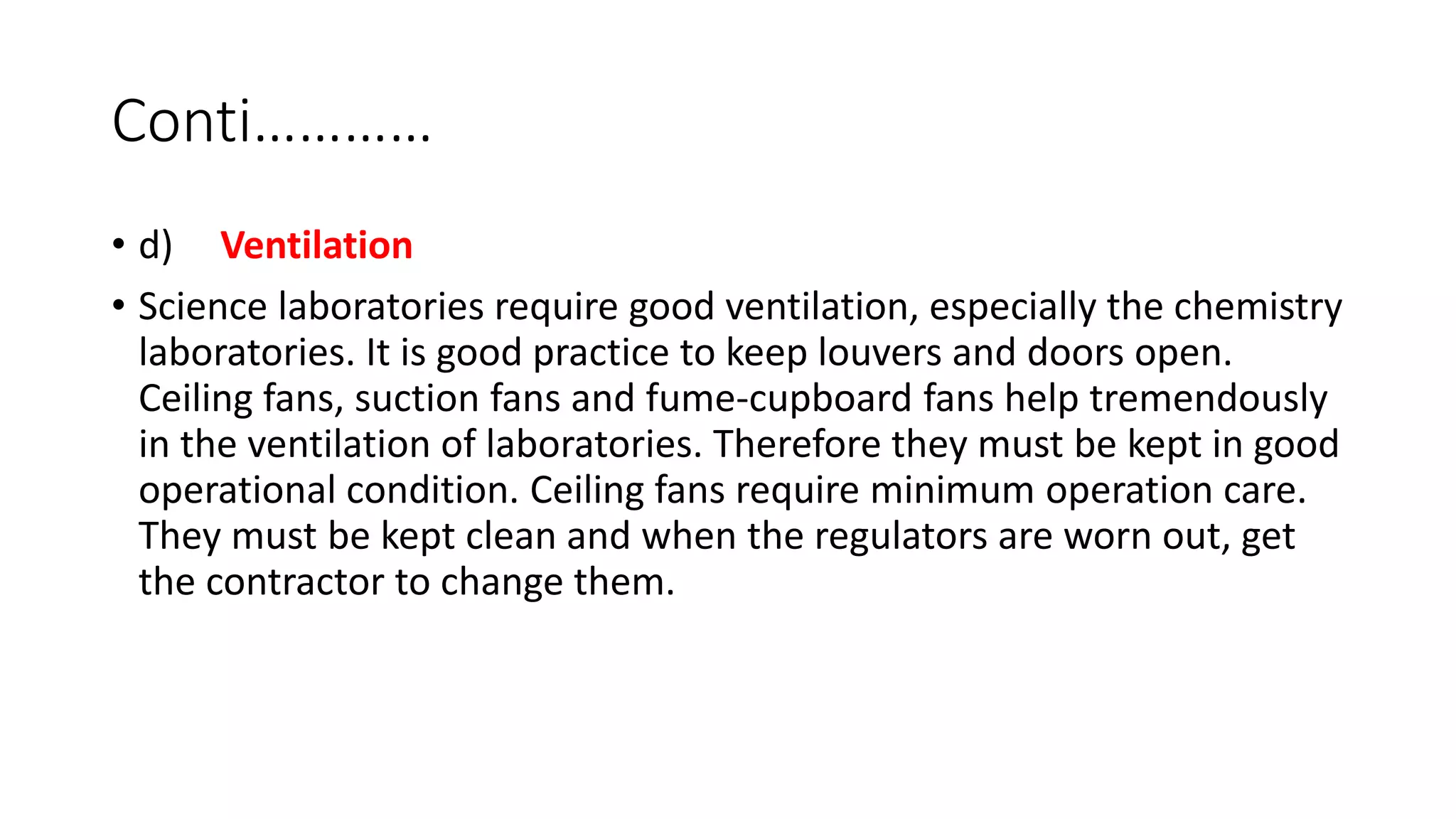 Conti…………
• d) Ventilation
• Science laboratories require good ventilation, especially the chemistry
laboratories. It is good practice to keep louvers and doors open.
Ceiling fans, suction fans and fume-cupboard fans help tremendously
in the ventilation of laboratories. Therefore they must be kept in good
operational condition. Ceiling fans require minimum operation care.
They must be kept clean and when the regulators are worn out, get
the contractor to change them.
 