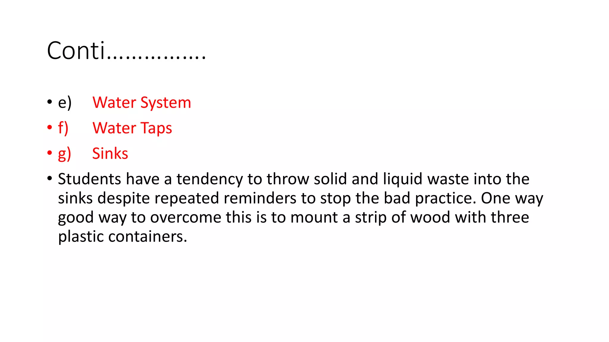 Conti…………….
• e) Water System
• f) Water Taps
• g) Sinks
• Students have a tendency to throw solid and liquid waste into the
sinks despite repeated reminders to stop the bad practice. One way
good way to overcome this is to mount a strip of wood with three
plastic containers.
 