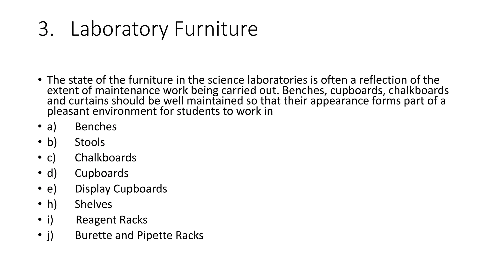 3. Laboratory Furniture
• The state of the furniture in the science laboratories is often a reflection of the
extent of maintenance work being carried out. Benches, cupboards, chalkboards
and curtains should be well maintained so that their appearance forms part of a
pleasant environment for students to work in
• a) Benches
• b) Stools
• c) Chalkboards
• d) Cupboards
• e) Display Cupboards
• h) Shelves
• i) Reagent Racks
• j) Burette and Pipette Racks
 