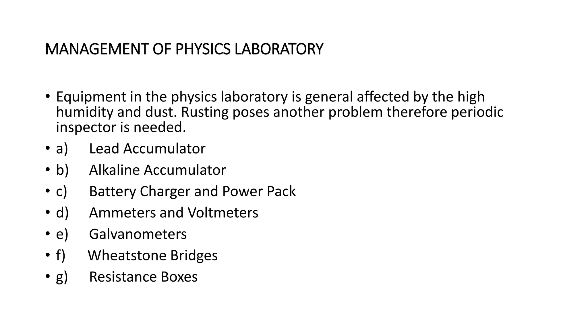 MANAGEMENT OF PHYSICS LABORATORY
• Equipment in the physics laboratory is general affected by the high
humidity and dust. Rusting poses another problem therefore periodic
inspector is needed.
• a) Lead Accumulator
• b) Alkaline Accumulator
• c) Battery Charger and Power Pack
• d) Ammeters and Voltmeters
• e) Galvanometers
• f) Wheatstone Bridges
• g) Resistance Boxes
 