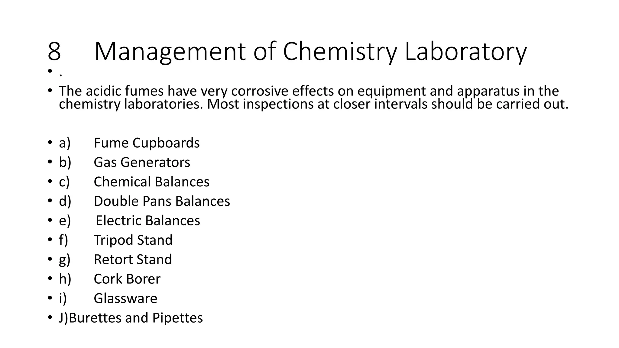 8 Management of Chemistry Laboratory
• .
• The acidic fumes have very corrosive effects on equipment and apparatus in the
chemistry laboratories. Most inspections at closer intervals should be carried out.
• a) Fume Cupboards
• b) Gas Generators
• c) Chemical Balances
• d) Double Pans Balances
• e) Electric Balances
• f) Tripod Stand
• g) Retort Stand
• h) Cork Borer
• i) Glassware
• J)Burettes and Pipettes
 