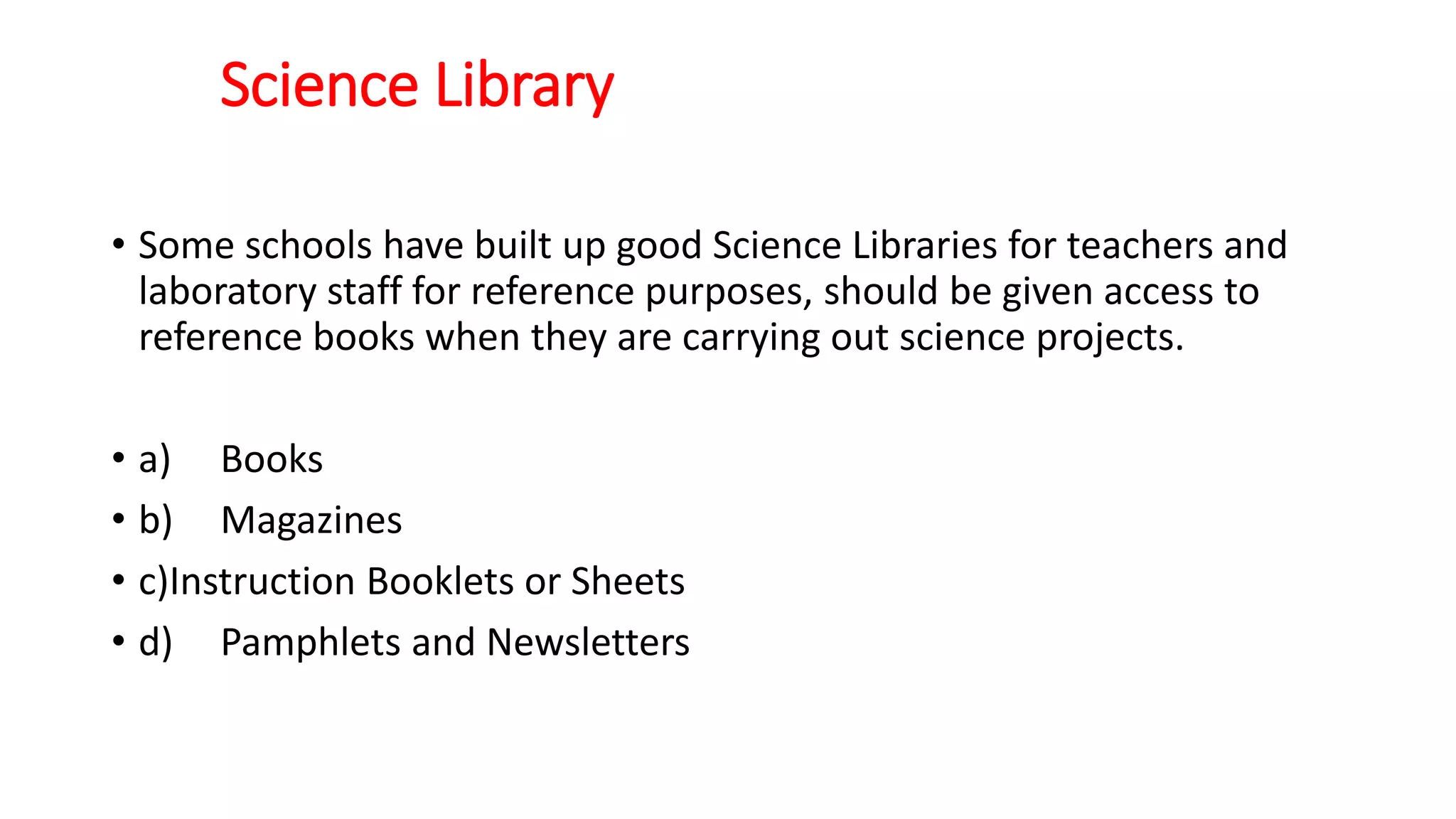 Science Library
• Some schools have built up good Science Libraries for teachers and
laboratory staff for reference purposes, should be given access to
reference books when they are carrying out science projects.
• a) Books
• b) Magazines
• c)Instruction Booklets or Sheets
• d) Pamphlets and Newsletters
 