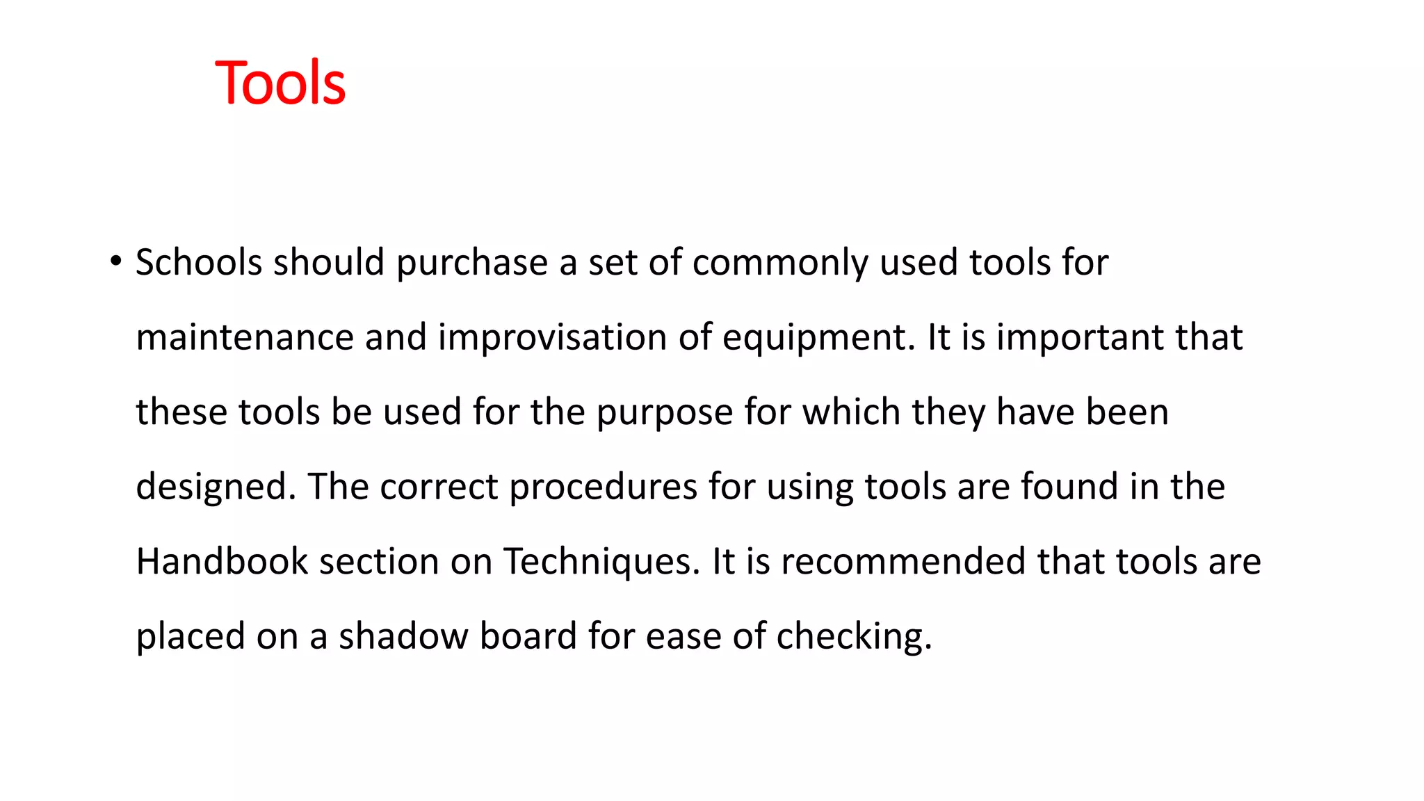 Tools
• Schools should purchase a set of commonly used tools for
maintenance and improvisation of equipment. It is important that
these tools be used for the purpose for which they have been
designed. The correct procedures for using tools are found in the
Handbook section on Techniques. It is recommended that tools are
placed on a shadow board for ease of checking.
 