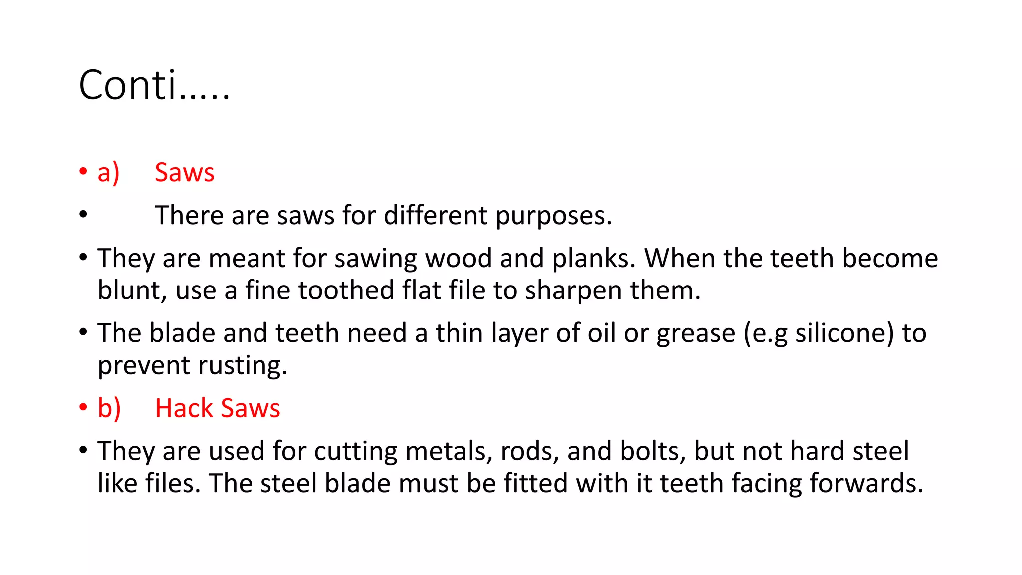 Conti…..
• a) Saws
• There are saws for different purposes.
• They are meant for sawing wood and planks. When the teeth become
blunt, use a fine toothed flat file to sharpen them.
• The blade and teeth need a thin layer of oil or grease (e.g silicone) to
prevent rusting.
• b) Hack Saws
• They are used for cutting metals, rods, and bolts, but not hard steel
like files. The steel blade must be fitted with it teeth facing forwards.
 