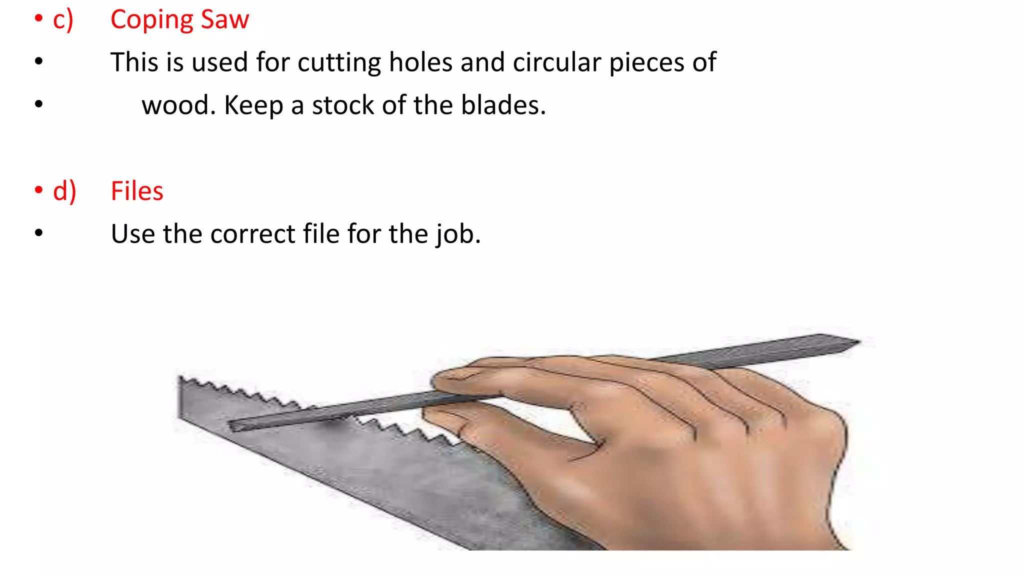 • c) Coping Saw
• This is used for cutting holes and circular pieces of
• wood. Keep a stock of the blades.
• d) Files
• Use the correct file for the job.
 