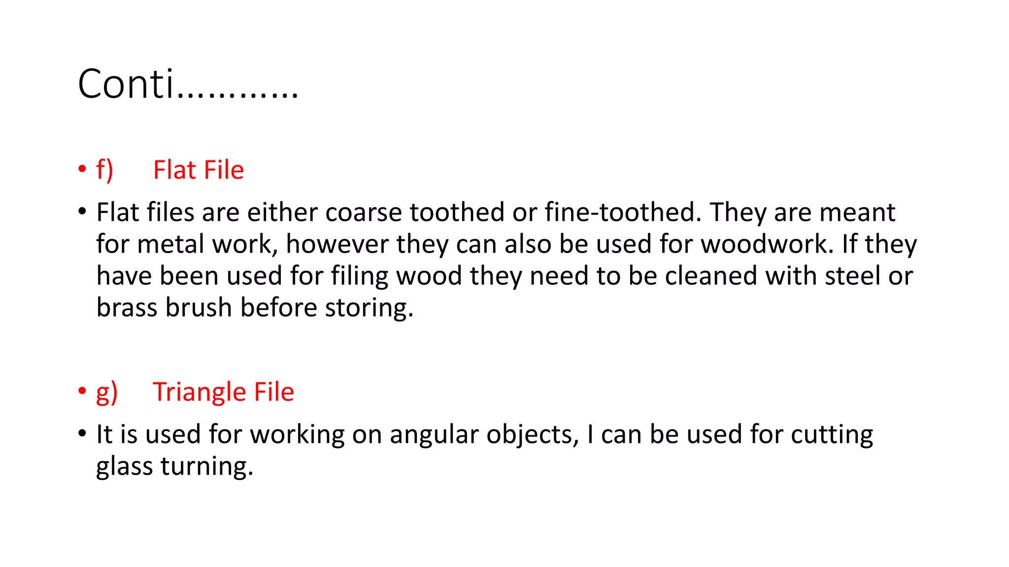 Conti…………
• f) Flat File
• Flat files are either coarse toothed or fine-toothed. They are meant
for metal work, however they can also be used for woodwork. If they
have been used for filing wood they need to be cleaned with steel or
brass brush before storing.
• g) Triangle File
• It is used for working on angular objects, I can be used for cutting
glass turning.
 