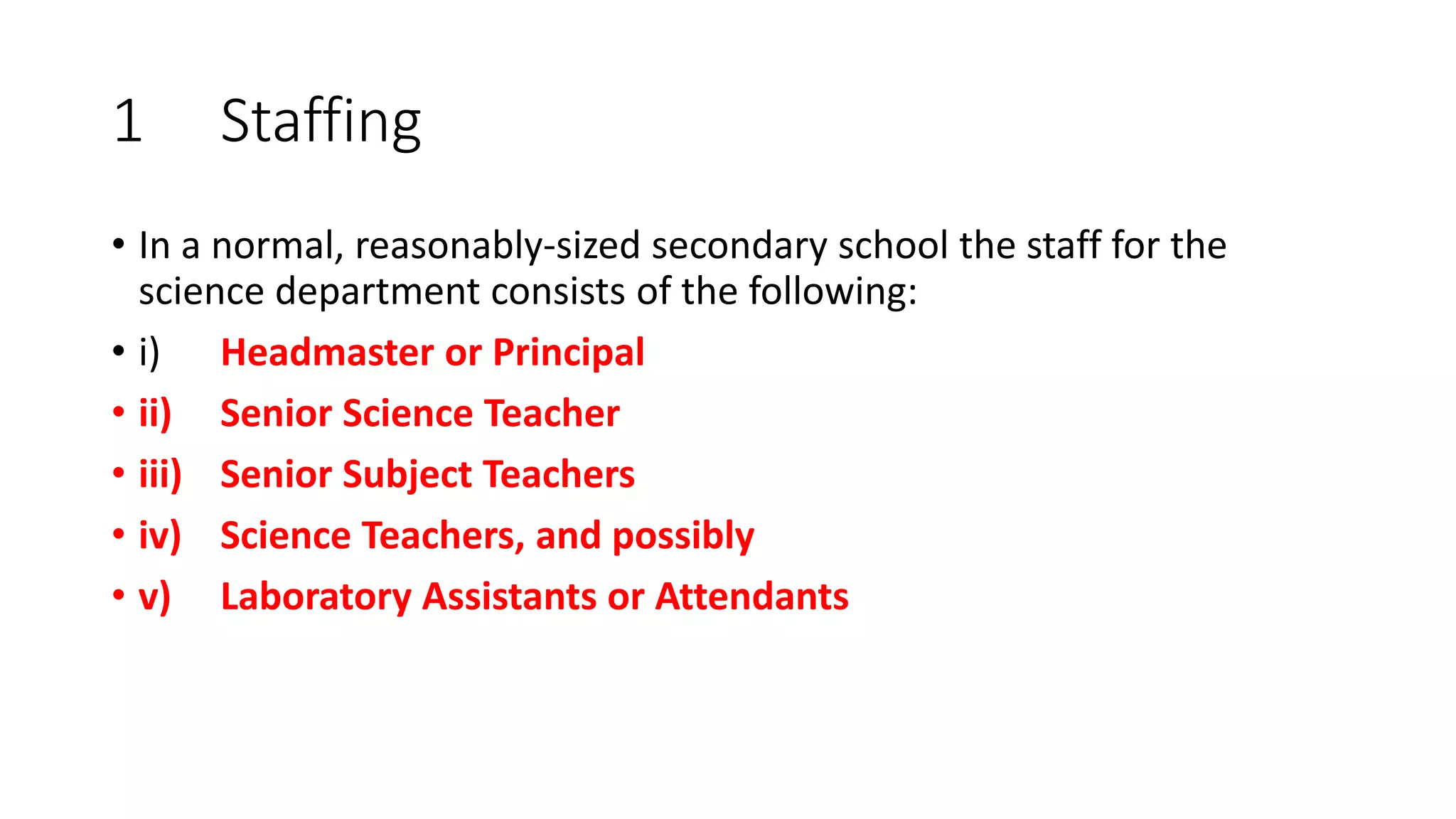 1 Staffing
• In a normal, reasonably-sized secondary school the staff for the
science department consists of the following:
• i) Headmaster or Principal
• ii) Senior Science Teacher
• iii) Senior Subject Teachers
• iv) Science Teachers, and possibly
• v) Laboratory Assistants or Attendants
 