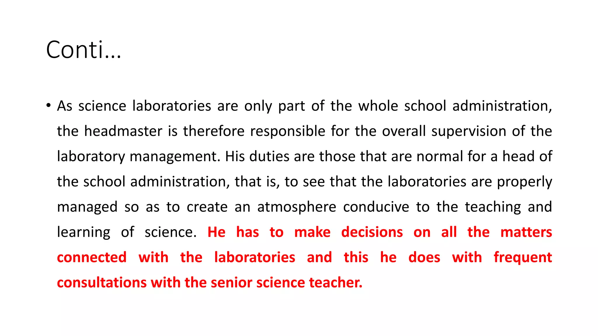 Conti…
• As science laboratories are only part of the whole school administration,
the headmaster is therefore responsible for the overall supervision of the
laboratory management. His duties are those that are normal for a head of
the school administration, that is, to see that the laboratories are properly
managed so as to create an atmosphere conducive to the teaching and
learning of science. He has to make decisions on all the matters
connected with the laboratories and this he does with frequent
consultations with the senior science teacher.
 
