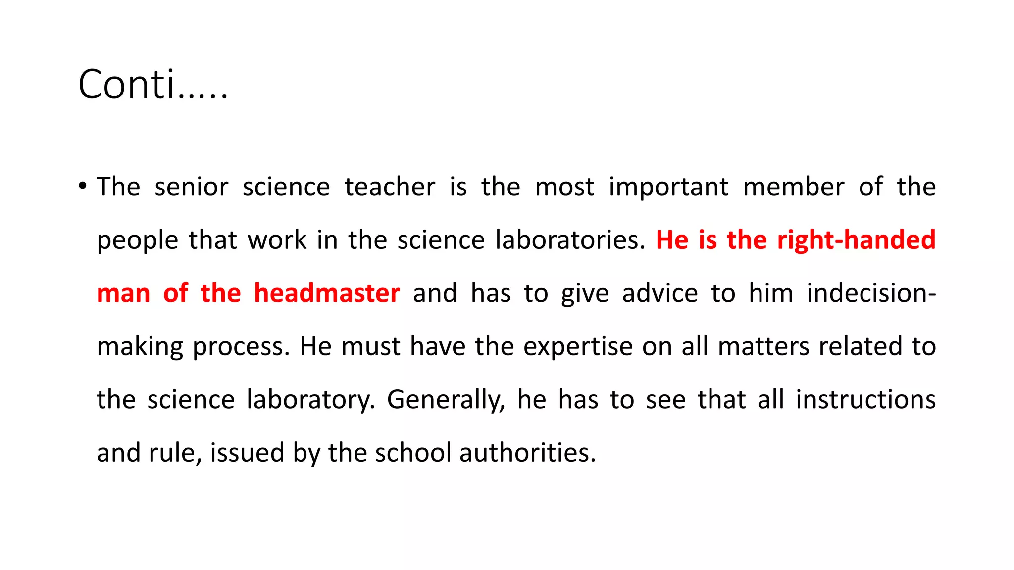 Conti…..
• The senior science teacher is the most important member of the
people that work in the science laboratories. He is the right-handed
man of the headmaster and has to give advice to him indecision-
making process. He must have the expertise on all matters related to
the science laboratory. Generally, he has to see that all instructions
and rule, issued by the school authorities.
 