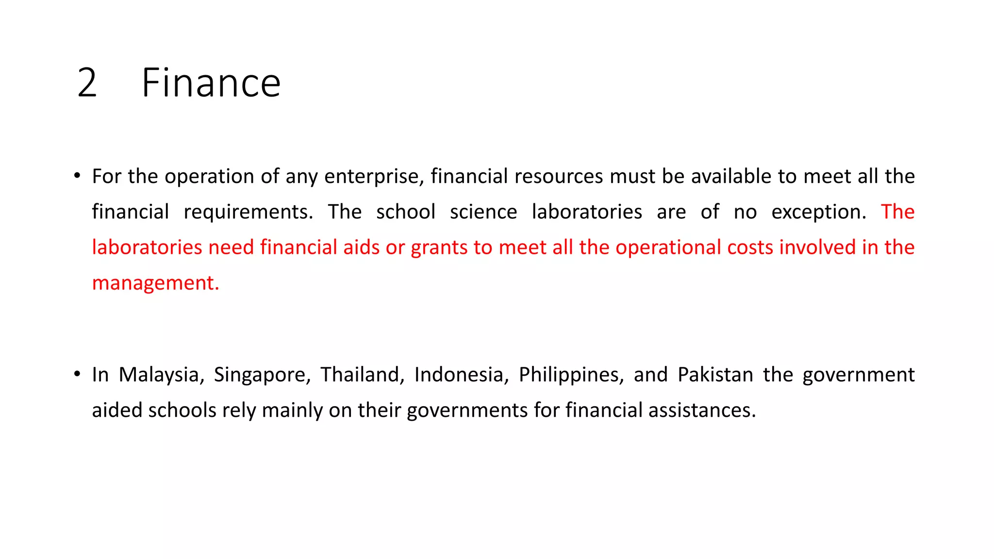 2 Finance
• For the operation of any enterprise, financial resources must be available to meet all the
financial requirements. The school science laboratories are of no exception. The
laboratories need financial aids or grants to meet all the operational costs involved in the
management.
• In Malaysia, Singapore, Thailand, Indonesia, Philippines, and Pakistan the government
aided schools rely mainly on their governments for financial assistances.
 