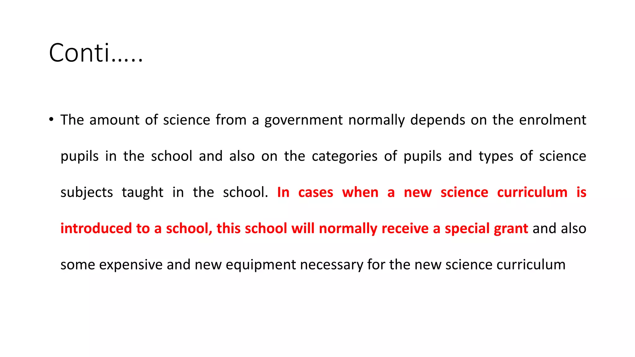 Conti…..
• The amount of science from a government normally depends on the enrolment
pupils in the school and also on the categories of pupils and types of science
subjects taught in the school. In cases when a new science curriculum is
introduced to a school, this school will normally receive a special grant and also
some expensive and new equipment necessary for the new science curriculum
 
