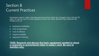 Section B
Current Practices
Equipment used to make corporate and promotional video has changed a lot in the last 30
years. So has the size of a crew needed to shoot one. Many elements have affected this
change, such as:
 Equipment availability
 Cost of equipment
 Cost of software
 Support available
 Approach to filming
TASK: Research and discuss the basic equipment needed to shoot
a corporate or promotional video in today’s worl. Be sure to
mention why.
 