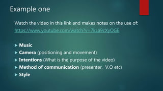 Example one
Watch the video in this link and makes notes on the use of:
https://www.youtube.com/watch?v=7kLa9cXyOGE
 Music
 Camera (positioning and movement)
 Intentions (What is the purpose of the video)
 Method of communication (presenter, V.O etc)
 Style
 