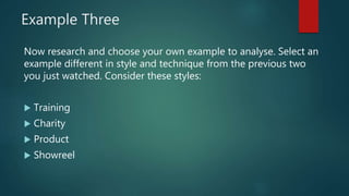 Example Three
Now research and choose your own example to analyse. Select an
example different in style and technique from the previous two
you just watched. Consider these styles:
 Training
 Charity
 Product
 Showreel
 