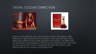 In terms of the effectives, the colour correction used in this advert is fairly
effective as it gives the perfume in the advert a more premium look, hence
making the audience more visually attracted to the product. The effects that
this would have on the audience is that the product would to them seem to be
of more value as that is how it is presented and what this means is more
financial gain for the company and fragrance line.
 