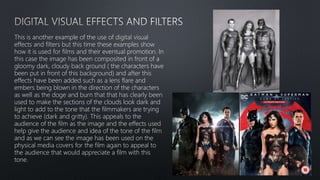 This is another example of the use of digital visual
effects and filters but this time these examples show
how it is used for films and their eventual promotion. In
this case the image has been composited in front of a
gloomy dark, cloudy back ground ( the characters have
been put in front of this background) and after this
effects have been added such as a lens flare and
embers being blown in the direction of the characters
as well as the doge and burn that that has clearly been
used to make the sections of the clouds look dark and
light to add to the tone that the filmmakers are trying
to achieve (dark and gritty). This appeals to the
audience of the film as the image and the effects used
help give the audience and idea of the tone of the film
and as we can see the image has been used on the
physical media covers for the film again to appeal to
the audience that would appreciate a film with this
tone.
 