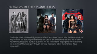 The image manipulation of ‘digital visual effects and filters’ here is effective because of the
way in which it is able to give the viewer an idea of the tone of the film and this in term
would help attract and build an audience for the film in term helping the film in the long
run in terms of financial gain through physical media and other merchandise (toys,
posters,etc).
 