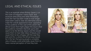 This is an example where Britney Spears is on
the cover of magazine ‘marie chaire’ and
excessive airbrushing and other Photoshop
tools (her hair has been made to look longer
)have been used to clear any blemishes and to
make her overall appearance more ‘appealing’
to the audience. In the case of this advert the
ethical issues that might plague this issue is that
the audience members that look up to and
aspire to be like Britney Spears and this would
cause them to have false ideas of beauty and
cause them to be unhappy with the way they
look and this is where the ethical issue would
lie in the fact that giving people a unrealistic
view of beauty could potentially cause them to
have a worse perception of how they look.
 
