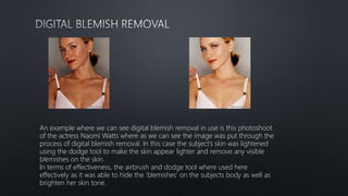An example where we can see digital blemish removal in use is this photoshoot
of the actress Naomi Watts where as we can see the image was put through the
process of digital blemish removal. In this case the subject’s skin was lightened
using the dodge tool to make the skin appear lighter and remove any visible
blemishes on the skin.
In terms of effectiveness, the airbrush and dodge tool where used here
effectively as it was able to hide the ‘blemishes’ on the subjects body as well as
brighten her skin tone.
 
