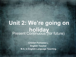 Unit 2: We’re going on
        holiday
 Present Continuous (for future)

             Cristian Fontanez L.
               English Teacher
     M.A. in English Language Teaching
 