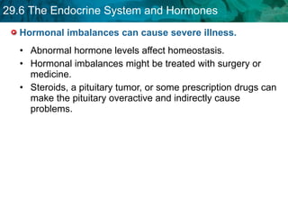 Hormonal imbalances can cause severe illness. Abnormal hormone levels affect homeostasis. Hormonal imbalances might be treated with surgery or  medicine. Steroids, a pituitary tumor, or some prescription drugs can make the pituitary overactive and indirectly cause problems.  