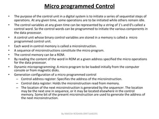 Micro programmed Control The purpose of the control unit in a digital system is to initiate a series of sequential steps of operations. At any given time, some operations are to be initiated while others remain idle. The control variables at any given time can be represented by a string of 1’s and 0’s called a control word. So the control words can be programmed to initiate the various components in the data processor. A control unit whose binary control variables are stored in a memory is called a  micro programmed control unit. Each word in control memory is called a microinstruction. A sequence of microinstructions constitute the micro program. The control memory can be a ROM. By reading the content of the word in ROM at a given address specified the micro operations for the data processor. Dynamic microprogramming: A micro program to be loaded initially from the computer console or from magnetic disks. Generation configuration of a micro programmed control  Control address register: Specifies the address of the microinstruction. Control data register: Holds the microinstruction read from memory. The location of the next microinstruction is generated by the  sequencer . The location may be the next one in sequence, or it may be located elsewhere in the control memory. Some bit of the present microinstruction are used to generate the address of the next microinstruction. By RAKESH ROSHAN 09971640291 