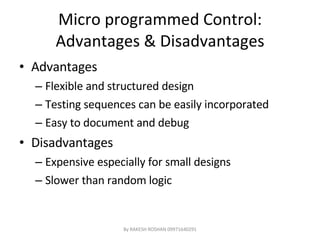 Micro programmed Control: Advantages & Disadvantages Advantages Flexible and structured design Testing sequences can be easily incorporated Easy to document and debug Disadvantages Expensive especially for small designs Slower than random logic By RAKESH ROSHAN 09971640291 