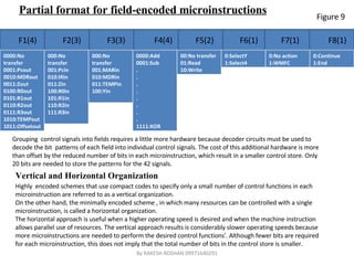 Partial format for field-encoded microinstructions F1(4) F2(3) F3(3) F4(4) F5(2) F6(1) F7(1) F8(1) Grouping  control signals into fields requires a little more hardware because decoder circuits must be used to decode the bit  patterns of each field into individual control signals. The cost of this additional hardware is more than offset by the reduced number of bits in each microinstruction, which result in a smaller control store. Only 20 bits are needed to store the patterns for the 42 signals.  Vertical and Horizontal Organization  Highly  encoded schemes that use compact codes to specify only a small number of control functions in each microinstruction are referred to as a vertical organization. On the other hand, the minimally encoded scheme , in which many resources can be controlled with a single microinstruction, is called a horizontal organization.  The horizontal approach is useful when a higher operating speed is desired and when the machine instruction allows parallel use of resources. The vertical approach results is considerably slower operating speeds because more microinstructions are needed to perform the desired control functions'. Although fewer bits are required for each microinstruction, this does not imply that the total number of bits in the control store is smaller.  Figure 9 By RAKESH ROSHAN 09971640291 0000:No transfer 0001:Pcout 0010:MDRout 0011:Zout 0100:R0out 0101:R1out 0110:R2out 0111:R3out 1010:TEMPout 1011:Offsetout 000:No transfer 001:Pcin 010:IRin 011:Zin 100:R0in 101:R1in 110:R2in 111:R3in 000:No transfer 001:MARin 010:MDRin 011:TEMPin 100:Yin 0000:Add 0001:Sub . . . . . . . . 1111:XOR 00:No transfer 01:Read 10:Write 0:SelectY 1:Select4 0:No action 1:WMFC 0:Continue 1:End 