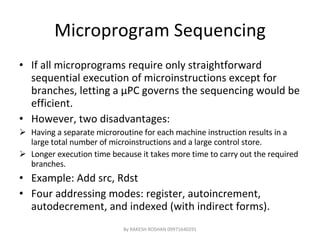 Microprogram Sequencing If all microprograms require only straightforward sequential execution of microinstructions except for branches, letting a  μ PC governs the sequencing would be efficient. However, two disadvantages: Having a separate microroutine for each machine instruction results in a large total number of microinstructions and a large control store. Longer execution time because it takes more time to carry out the required branches. Example: Add src, Rdst Four addressing modes: register, autoincrement, autodecrement, and indexed (with indirect forms). By RAKESH ROSHAN 09971640291 