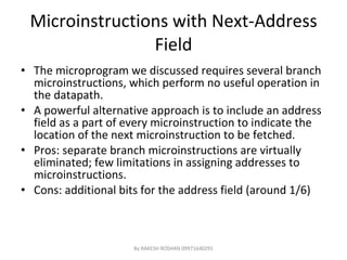 Microinstructions with Next-Address Field The microprogram we discussed requires several branch microinstructions, which perform no useful operation in the datapath. A powerful alternative approach is to include an address field as a part of every microinstruction to indicate the location of the next microinstruction to be fetched. Pros: separate branch microinstructions are virtually eliminated; few limitations in assigning addresses to microinstructions. Cons: additional bits for the address field (around 1/6) By RAKESH ROSHAN 09971640291 