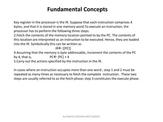 Fundamental Concepts Key register in the processor is the IR. Suppose that each instruction comprises 4 bytes, and that it is stored in one memory word.To execute an instruction, the processor has to perform the following three steps: Fetch the contents of the memory location pointed to by the PC. The contents of this location are interpreted as an instruction to be executed. Hence, they are loaded into the IR. Symbolically this can be written as  IR   [[PC]] Assuming that the memory is byte addressable, increment the contents of the PC by 4, that is,  PC   [PC] + 4 Carry out the actions specified by the instruction in the IR. In cases where an instruction occupies more than one word , step 1 and 2 must be  repeated as many times as necessary to fetch the complete  instruction . These two  steps are usually referred to as the fetch phase; step 3 constitutes the execute phase. By RAKESH ROSHAN 09971640291 