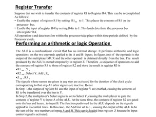 Register Transfer Suppose that we wish to transfer the contents of register R1 to Register R4. This  can be accomplished As follows: Enable the output  of register R1 by setting  R1 out  to 1. This places the contents of R1 on the  processor  bus. Enable the input of register R4 by setting R4in to 1. This loads data from the processor bus  into register R4. All operation s and data transfers within the processor take place within time periods defined  by the Processor clock. Performing an arithmetic or logic Operation  The ALU is a combinational circuit that has no internal storage. It performs arithmetic and logic operations  on the two operands applied to its A and B  inputs. In figure, one of  the operands is the output of the multiplexer MUX and the other operand  is obtained directly from the bus. The  result produced by the ALU is stored temporarily in register Z. Therefore , a sequence of operations to add the contents of register R1 to those of register R2 and store the result in register R3 is R1  out  , Y  in R2  out  , Select Y, Add , Z in Z  out  , R3  in The signals whose names are given in any step are activated for the duration of the clock cycle  corresponding to that step.All other signals are inactive. Hence In Step 1, the output of register R1 and the input of register Y are enabled, causing the contents of  R1 to be transferred over the bus to Y. In Step 2, the multiplexer’s Select signal is set to Select Y, causing the multiplexer to gate the  contents of register Y to input A of the ALU. At the same time, the contents of register R2 are gated  onto the bus and hence , to input B. The function performed by the ALU depends on the signals  applied to its control lines . In this case , the Add line set to 1 , causing the output of the ALU to be  the sum of the  two numbers at inputs A and B. This sum is loaded into register  Z because its input  control signal is activated. By RAKESH ROSHAN 09971640291 