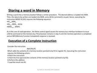 Storing a word in Memory Writing a word into a memory location follows a similar procedure . The desired address is loaded into MAR. Then, the data to be written are loaded into MDR, and a Write command is issued. Hence, executing the  Instruction MOVE R2,(R1) requires the following sequence: R1 out ,MAR in R2 out , MDR in  , Write MDR outE  , WMFC As in the case of read operation , the Write control signal causes the memory bus interface hardware to issue a Write command on the memory bus.The processor remains in step 3 until the memory operation is completed and an MFC(Memory Function Completed) response is received. Execution of a Complete Instruction Consider the instruction Add (R3),R1 Which adds the contents of a memory location pointed to by R3 to register R1. Executing this instruction requires the following actions: Fetch the instruction. Fetch the first operand (the contents of the memory location pointed to by R3). Perform the addition. Load the result into R1. By RAKESH ROSHAN 09971640291 