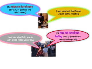 She might not have known
 about it. (= perhaps she
                              I was surprised that Sarah
      didn’t know)
                                wasn’t at the meeting.




                              He may not have been
 I wonder why Colin was in   feeling well. (= perhaps he
such a bad mood yesterday.      wasn’t feeling well)
 