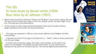 The 20s
St louis blues by Bessie smith (1929)
Blue skies by Al Johnson (1927)
 Bessie smith earned the nickname “Empress of the Blues”, by her blues singing. She was
the most famous female blue singer at the time. People call her the best singer of the
era. The song was a live performance.
 To earn money for their impoverished household, Smith and her brother Andrew
began busking on the streets; she sang and danced.
 The song was composed in 1926 as a last-minute addition to the Rodgers and Hart
musical Betsy.
 it became one of the first songs to be featured in a “talkie”, when Al Jolson performed
it in the jazz singer.
 Al Jolson was an American singer, film actor, and comedian. At the peak of his
career, he was dubbed "The World's Greatest Entertainer“ he was controversial
because he was known for his black face act. He was the highest-paid entertainer.
 