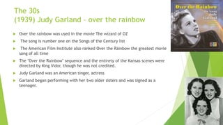 The 30s
(1939) Judy Garland – over the rainbow
 Over the rainbow was used in the movie The wizard of OZ
 The song is number one on the Songs of the Century list
 The American Film Institute also ranked Over the Rainbow the greatest movie
song of all time
 The "Over the Rainbow" sequence and the entirety of the Kansas scenes were
directed by King Vidor, though he was not credited.
 Judy Garland was an American singer, actress
 Garland began performing with her two older sisters and was signed as a
teenager.
 