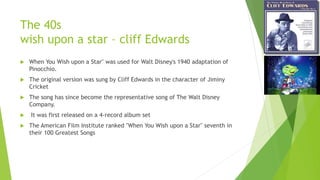 The 40s
wish upon a star – cliff Edwards
 When You Wish upon a Star" was used for Walt Disney's 1940 adaptation of
Pinocchio.
 The original version was sung by Cliff Edwards in the character of Jiminy
Cricket
 The song has since become the representative song of The Walt Disney
Company.
 It was first released on a 4-record album set
 The American Film Institute ranked "When You Wish upon a Star" seventh in
their 100 Greatest Songs
 