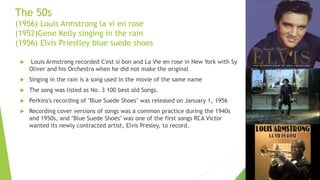 The 50s
(1956) Louis Armstrong la vi en rose
(1952)Gene Kelly singing in the rain
(1956) Elvis Priestley blue suede shoes
 Louis Armstrong recorded C'est si bon and La Vie en rose in New York with Sy
Oliver and his Orchestra when he did not make the original
 Singing in the rain is a song used in the movie of the same name
 The song was listed as No. 3 100 best old Songs.
 Perkins's recording of "Blue Suede Shoes" was released on January 1, 1956
 Recording cover versions of songs was a common practice during the 1940s
and 1950s, and "Blue Suede Shoes" was one of the first songs RCA Victor
wanted its newly contracted artist, Elvis Presley, to record.
 