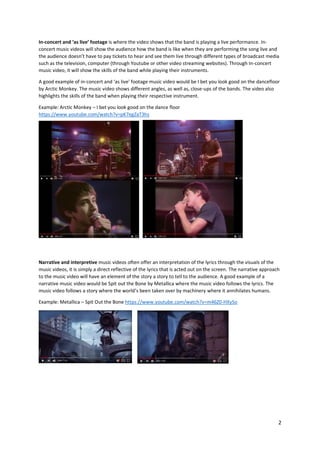 2
In-concert and ‘as live’ footage is where the video shows that the band is playing a live performance. In-
concert music videos will show the audience how the band is like when they are performing the song live and
the audience doesn’t have to pay tickets to hear and see them live through different types of broadcast media
such as the television, computer (through Youtube or other video streaming websites). Through In-concert
music video, it will show the skills of the band while playing their instruments.
A good example of in-concert and ‘as live’ footage music video would be I bet you look good on the dancefloor
by Arctic Monkey. The music video shows different angles, as well as, close-ups of the bands. The video also
highlights the skills of the band when playing their respective instrument.
Example: Arctic Monkey – I bet you look good on the dance floor
https://www.youtube.com/watch?v=pK7egZaT3hs
Narrative and interpretive music videos often offer an interpretation of the lyrics through the visuals of the
music videos, it is simply a direct reflective of the lyrics that is acted out on the screen. The narrative approach
to the music video will have an element of the story a story to tell to the audience. A good example of a
narrative music video would be Spit out the Bone by Metallica where the music video follows the lyrics. The
music video follows a story where the world’s been taken over by machinery where it annihilates humans.
Example: Metallica – Spit Out the Bone https://www.youtube.com/watch?v=m46Z0-HXySo
 