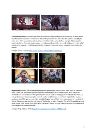 3
Surrealist/absurdist music videos are often unconventional which often leave an impression on the audience.
It is often an enhancement or reflection of the artists’ personality. It is often that the audience would try to
make sense of the music video, as it could have no relation to the lyrics at all. An example of this would be
Sockets by Slaves, the music videos involves a very distressed man with a nervous breakdown in a room full of
sockets being plugged – it might be an extended metaphor’s where the society is plugged into the electrical
devices.
Example: Slaves – Sockets https://www.youtube.com/watch?v=iC9JDwCCimA
Impressionist is where the artist takes an impression of something and do a music video about it. The music
video is often soft blended background to reciprocate with gentle music. Impressionist music videos are
created due to its nature of use through soft pastel colours and have hardly got sharp edges to the video – it
uses gentle colours to accompany the music. It is often used to create an emotional impact to the music. A
good example of this type of music video would be Kings of Leon’s Walls – the music video is very gentle and
slow as the camera approach the lead singer of the band as he plays the guitar. The softly blended background
came around in the middle of the video when the camera started to move in a static position. The background
is blurred and the movement is slow.
Example: Kings of Leon – Walls https://www.youtube.com/watch?v=BdF41Ne2cnQ
 