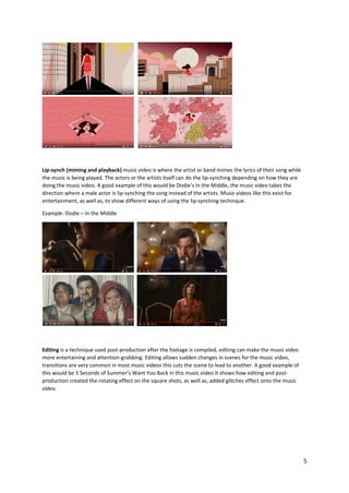 5
Lip-synch (miming and playback) music video is where the artist or band mimes the lyrics of their song while
the music is being played. The actors or the artists itself can do the lip-synching depending on how they are
doing the music video. A good example of this would be Dodie’s In the Middle, the music video takes the
direction where a male actor is lip-synching the song instead of the artists. Music videos like this exist for
entertainment, as well as, to show different ways of using the lip-synching technique.
Example: Dodie – In the Middle
Editing is a technique used post-production after the footage is compiled, editing can make the music video
more entertaining and attention-grabbing. Editing allows sudden changes in scenes for the music video,
transitions are very common in most music videos this cuts the scene to lead to another. A good example of
this would be 5 Seconds of Summer’s Want You Back in this music video it shows how editing and post-
production created the rotating effect on the square shots, as well as, added glitches effect onto the music
video.
 