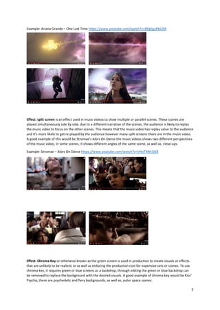 7
Example: Ariana Grande – One Last Time https://www.youtube.com/watch?v=BPgEgaPk62M
Effect: split screen is an effect used in music videos to show multiple or parallel scenes. These scenes are
played simultaneously side by side, due to a different narrative of the scenes, the audience is likely to replay
the music video to focus on the other scenes. This means that the music video has replay value to the audience
and it’s more likely to get re-played by the audience however many split-screens there are in the music video.
A good example of this would be Stromae’s Alors On Danse the music videos shows two different perspectives
of the music video, in some scenes, it shows different angles of the same scene, as well as, close-ups.
Example: Stromae – Alors On Danse https://www.youtube.com/watch?v=VHoT4N43jK8
Effect: Chroma Key or otherwise known as the green screen is used in production to create visuals or effects
that are unlikely to be realistic or as well as reducing the production cost for expensive sets or scenes. To use
chroma key, it requires green or blue screens as a backdrop, through editing the green or blue backdrop can
be removed to replace the background with the desired visuals. A good example of chroma key would be Kiss’
Psycho, there are psychedelic and fiery backgrounds, as well as, outer space scenes.
 