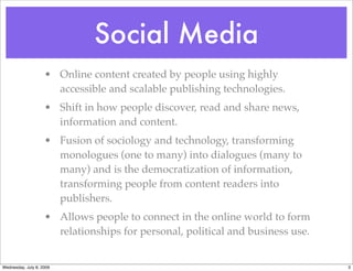 Social Media
                    • Online content created by people using highly
                      accessible and scalable publishing technologies.
                    • Shift in how people discover, read and share news,
                      information and content.
                    • Fusion of sociology and technology, transforming
                      monologues (one to many) into dialogues (many to
                      many) and is the democratization of information,
                      transforming people from content readers into
                      publishers.
                    • Allows people to connect in the online world to form
                      relationships for personal, political and business use.


Wednesday, July 8, 2009                                                         3
 