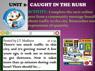 UNIT 2- CAUGHT IN THE RUSH
ACTIVITY: Complete the next online
post from a community message board
about traffic in the city. Remember use
expressions of quantity
Posted by J.T. Madison at 2:35
There’s too much traffic in this
city, and it’s getting worse! A few
years ago, it took me 10 minutes
to get dowtown. Now it takes
more than 30 minutes during rush
hour! There should be…
 